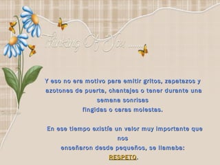 Y eso no era motivo para emitir gritos, zapatazos y  azotones de puerta, chantajes o tener durante una semana sonrisas  fingidas o caras molestas.    En ese tiempo existía un valor muy importante que nos  enseñaron desde pequeños, se llamaba:  RESPETO . 