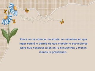 Ahora no se conoce, no existe, no sabemos en que lugar estará o detrás de que mueble lo escondimos para que nuestros hijos no lo encuentren y mucho menos lo practiquen.   