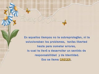 En aquellos tiempos no te sobreprotegían, ni te solucionaban los problemas,  tenías libertad  hasta para cometer errores,  lo cual te llevó a desarrollar un sentido de  responsabilidad  y de identidad. Eso se llama  CRECER .  