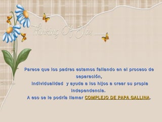 Parece que los padres estamos fallando en el proceso de separación, individualidad  y ayuda a los hijos a crear su propia independencia.  A eso se le podría llamar  COMPLEJO DE PAPA GALLINA . 