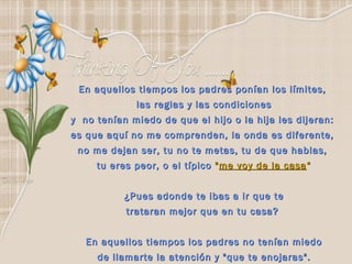 En aquellos tiempos los padres ponían los límites,  las reglas y las condiciones y  no tenían miedo de que el hijo o la hija les dijeran:  es que aquí no me comprenden, la onda es diferente,  no me dejan ser, tu no te metas, tu de que hablas,  tu eres peor, o el típico  " me voy de la casa “ ¿Pues adonde te ibas a ir que te trataran mejor que en tu casa?  En aquellos tiempos los padres no tenían miedo de llamarte la atención y "que te enojaras". 