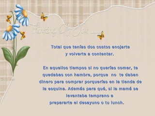 Total que tenías dos costos enojarte y volverte a contentar.  En aquellos tiempos si no querías comer, te quedabas con hambre, porque  no  te daban dinero para comprar porquerías en la tienda de la esquina. Además para qué, si la mamá se levantaba temprano a  prepararte el desayuno o tu lunch.        