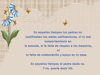   En aquellos tiempos tus padres no  justificaban tus malas calificaciones, ni tu mal comportamiento en  la escuela, ni la falta de respeto a los maestros, ni tu falta de colaboración y apoyo en tu casa.       En aquellos tiempos el padre decía no.  Y no, quería decir NO.   