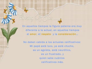 En aquellos tiempos la figura paterna era muy  diferente a la actual, en aquellos tiempos el  amor , el  respeto  y la  consideración … No daban cabida a los actuales calificativos:  Mi papá está loco, ya está chocho,  es un egoísta, está neurótico,  es un frustrado, y quien sabe cuántos  calificativos más. 