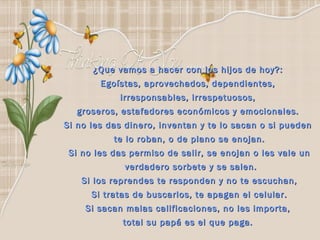 ¿Que vamos a hacer con los hijos de hoy?:  Egoístas, aprovechados, dependientes,  irresponsables, irrespetuosos,  groseros, estafadores económicos y emocionales.  Si no les das dinero, inventan y te lo sacan o si pueden  te lo roban, o de plano se enojan. Si no les das permiso de salir, se enojan o les vale un verdadero sorbete y se salen. Si los reprendes te responden y no te escuchan, Si tratas de buscarlos, te apagan el celular. Si sacan malas calificaciones, no les importa,  total su papá es el que paga.  