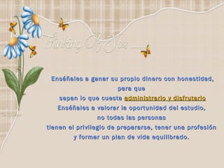 Enséñales a ganar su propio dinero con honestidad, para que  sepan lo que cuesta  administrarlo y disfrutarlo Enséñales a valorar la oportunidad del estudio,  no todas las personas  tienen el privilegio de prepararse, tener una profesión  y formar un plan de vida equilibrado.    