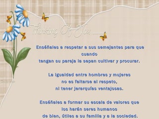 Enséñales a respetar a sus semejantes para que cuando  tengan su pareja la sepan cultivar y procurar.  La igualdad entre hombres y mujeres  no es faltarse al respeto,  ni tener jerarquías ventajosas.  Enséñales a formar su escala de valores que  los harán seres humanos  de bien, útiles a su familia y a la sociedad. 