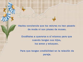 Hazles conciencia que los valores no han pasado  de moda ni son piezas de museo. Enséñales a quererse a sí mismos para que  cuando tengan sus hijos,  los amen y eduquen.  Para que tengan credibilidad en la relación de pareja. 