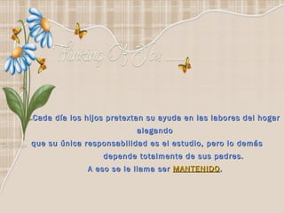 Cada día los hijos pretextan su ayuda en las labores del hogar alegando  que su única responsabilidad es el estudio, pero lo demás  depende totalmente de sus padres.  A eso se le llama ser  MANTENIDO .   