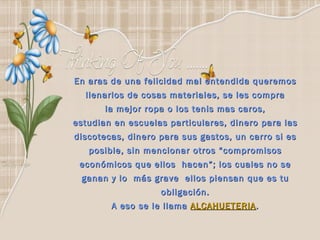 En aras de una felicidad mal entendida queremos  llenarlos de cosas materiales, se les compra  la mejor ropa o los tenis mas caros,  estudian en escuelas particulares, dinero para las  discotecas, dinero para sus gastos, un carro si es  posible, sin mencionar otros “compromisos  económicos que ellos  hacen”; los cuales no se  ganan y lo  más grave  ellos piensan que es tu  obligación.  A eso se le llama  ALCAHUETERIA .  