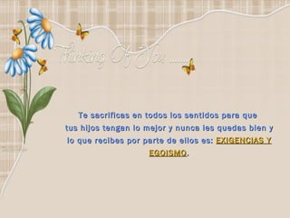 Te sacrificas en todos los sentidos para que  tus hijos tengan lo mejor y nunca les quedas bien y lo que recibes por parte de ellos es:  EXIGENCIAS Y EGOISMO . 