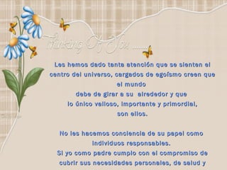 Les hemos dado tanta atención que se sienten el centro del universo, cargados de egoísmo creen que el mundo  debe de girar a su  alrededor y que  lo único valioso, importante y primordial, son ellos. No les hacemos conciencia de su papel como  individuos responsables.  Si yo como padre cumplo con el compromiso de cubrir sus necesidades personales, de salud y escolares….  