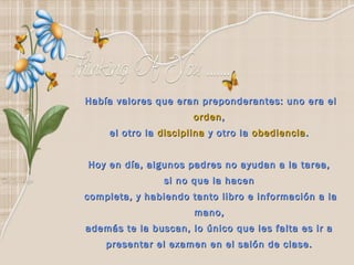 Había valores que eran preponderantes: uno era el
                       orden ,
     el otro la disciplina y otro la obediencia .


Hoy en día, algunos padres no ayudan a la tarea,
                 si no que la hacen
completa, y habiendo tanto libro e información a la
                       mano,
además te la buscan, lo único que les falta es ir a
    presentar el examen en el salón de clase.
 