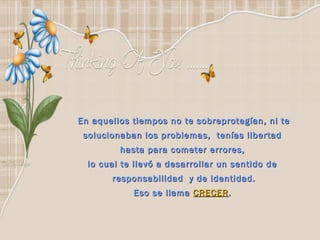 En aquellos tiempos no te sobreprotegían, ni te
 solucionaban los problemas,  tenías libertad
         hasta para cometer errores,
  lo cual te llevó a desarrollar un sentido de
       responsabilidad y de identidad.
            Eso se llama CRECER .
 