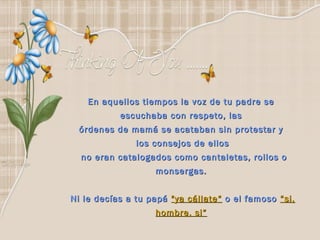 En aquellos tiempos la voz de tu padre se
           escuchaba con respeto, las
 órdenes de mamá se acataban sin protestar y
               los consejos de ellos
  no eran catalogados como cantaletas, rollos o
                   monsergas. 


Ni le decías a tu papá "ya cállate“ o el famoso “si,
                   hombre, si”
 