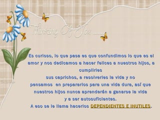 Es curioso, lo que pasa es que confundimos lo que es el
amor y nos dedicamos a hacer felices a nuestros hijos, a
                       cumplirles
        sus caprichos, a resolverles la vida y no
 pensamos en prepararlos para una vida dura, así que
  nuestros hijos nunca aprenderán a ganarse la vida
                y a ser autosuficientes.
 A eso se le llama hacerlos DEPENDIENTES E INUTILES .
 