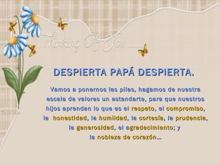 DESPiERTA PAPÁ DESPiERTA.
  Vamos a ponernos las pilas, hagamos de nuestra
 escala de valores un estandarte, para que nuestros
hijos aprendan lo que es el respeto , el compromiso ,
la  honestidad , la humildad , la cortesía , la prudencia ,
         la generosidad , el a gradecimiento ; y
                la nobleza de corazón …
 