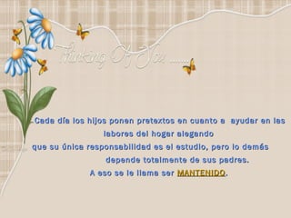Cada día los hijos ponen pretextos en cuanto a ayudar en las
                 labores del hogar alegando
que su única responsabilidad es el estudio, pero lo demás
                 depende totalmente de sus padres.
             A eso se le llama ser MANTENIDO .
 