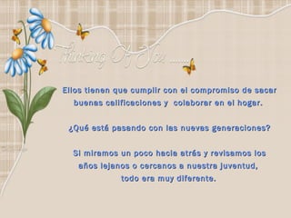 Ellos tienen que cumplir con el compromiso de sacar
  buenas calificaciones y  colaborar en el hogar.


 ¿Qué está pasando con las nuevas generaciones?


  Si miramos un poco hacia atrás y revisamos los
   años lejanos o cercanos a nuestra juventud,
             todo era muy diferente.
 