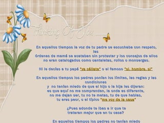 En aquellos tiempos la voz de tu padre se escuchaba con respeto, las  órdenes de mamá se acataban sin protestar y los consejos de ellos no eran catalogados como cantaletas, rollos o monsergas.  Ni le decías a tu papá  "ya cállate“   o el famoso   “si, hombre, si”   En aquellos tiempos los padres ponían los límites, las reglas y las condiciones  y  no tenían miedo de que el hijo o la hija les dijeran:  es que aquí no me comprenden, la onda es diferente,  no me dejan ser, tu no te metas, tu de que hablas,  tu eres peor, o el típico  " me voy de la casa “ ¿Pues adonde te ibas a ir que te trataran mejor que en tu casa?  En aquellos tiempos los padres no tenían miedo de llamarte la atención y "que te enojaras". 