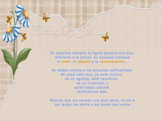 En aquellos tiempos la figura paterna era muy  diferente a la actual, en aquellos tiempos el  amor , el  respeto  y la  consideración … No daban cabida a los actuales calificativos:  Mi papá está loco, ya está chocho,  es un egoísta, está neurótico,  es un frustrado, y quien sabe cuántos  calificativos más. Mismos que me causan una gran pena, no sé si por quien los emite o por quien los recibe. 