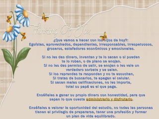 ¿Que vamos a hacer con los hijos de hoy?:  Egoístas, aprovechados, dependientes, irresponsables, irrespetuosos,  groseros, estafadores económicos y emocionales.  Si no les das dinero, inventan y te lo sacan o si pueden  te lo roban, o de plano se enojan. Si no les das permiso de salir, se enojan o les vale un verdadero sorbete y se salen. Si los reprendes te responden y no te escuchan, Si tratas de buscarlos, te apagan el celular. Si sacan malas calificaciones, no les importa,  total su papá es el que paga. Enséñales a ganar su propio dinero con honestidad, para que  sepan lo que cuesta  administrarlo y disfrutarlo .   Enséñales a valorar la oportunidad del estudio, no todas las personas  tienen el privilegio de prepararse, tener una profesión y formar  un plan de vida equilibrado.    