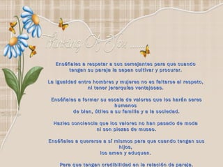 Enséñales a respetar a sus semejantes para que cuando  tengan su pareja la sepan cultivar y procurar.  La igualdad entre hombres y mujeres no es faltarse al respeto,  ni tener jerarquías ventajosas.  Enséñales a formar su escala de valores que los harán seres humanos  de bien, útiles a su familia y a la sociedad. Hazles conciencia que los valores no han pasado de moda  ni son piezas de museo. Enséñales a quererse a sí mismos para que cuando tengan sus hijos,  los amen y eduquen.  Para que tengan credibilidad en la relación de pareja. 