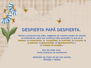 DESPiERTA PAPÁ DESPiERTA.  Vamos a ponernos las pilas, hagamos de nuestra escala de valores un estandarte, para que nuestros hijos aprenden lo que es el  respeto , el  compromiso , la   honestidad , la  humildad , la  cortesía , la  prudencia , la  generosidad , el a gradecimiento ; y  la  nobleza de corazón … Que los hará unos  seres humanos de excelencia DESPUES DE TODO NO ES TAN DIFICIL PRUEBA Y VERAS 