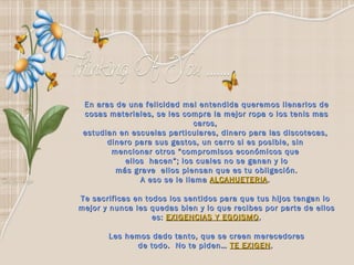 En aras de una felicidad mal entendida queremos llenarlos de cosas materiales, se les compra la mejor ropa o los tenis mas caros,  estudian en escuelas particulares, dinero para las discotecas,  dinero para sus gastos, un carro si es posible, sin  mencionar otros “compromisos económicos que  ellos  hacen”; los cuales no se ganan y lo más grave  ellos piensan que es tu obligación.  A eso se le llama  ALCAHUETERIA .  Te sacrificas en todos los sentidos para que tus hijos tengan lo  mejor y nunca les quedas bien y lo que recibes por parte de ellos es:  EXIGENCIAS Y EGOISMO . Les hemos dado tanto, que se creen merecedores de todo.  No te piden…  TE EXIGEN .   