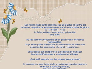 Les hemos dado tanta atención que se sienten el centro del universo, cargados de egoísmo creen que el mundo debe de girar a su  alrededor  y que  lo único valioso, importante y primordial: son ellos. No les hacemos conciencia de su papel como individuos responsables.  Si yo como padre cumplo con el compromiso de cubrir sus necesidades personales, de salud y escolares….  Ellos tienen que cumplir con el compromiso de sacar  buenas calificaciones y  colaborar en el hogar.  ¿Qué está pasando con las nuevas generaciones? Si miramos un poco hacia atrás y revisamos los años lejanos o  cercanos a nuestra juventud,  todo era muy diferente.   