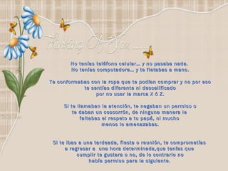 No tenías teléfono celular… y no pasaba nada.  No tenías computadora… y te fletabas a mano. Te conformabas con la ropa que te podían comprar y no por eso te sentías diferente ni descalificado  por no usar la marca X ó Z. Si te llamaban la atención, te negaban un permiso o te daban un coscorrón, de ninguna manera le  faltabas el respeto a tu papá, ni mucho  menos lo amenazabas. Si te ibas a una tardeada, fiesta o reunión, te comprometías  a regresar a  una hora determinada,que tenías que  cumplir te gustara o no, de lo contrario no había permiso para la siguiente.   