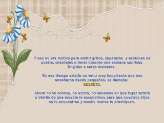 Y eso no era motivo para emitir gritos, zapatazos  y azotones de puerta, chantajes o tener durante una semana sonrisas  fingidas o caras molestas.    En ese tiempo existía un valor muy importante que nos  enseñaron desde pequeños, se llamaba:  RESPETO . Ahora no se conoce, no existe, no sabemos en que lugar estará o detrás de que mueble lo escondimos para que nuestros hijos no lo encuentren y mucho menos lo practiquen.   