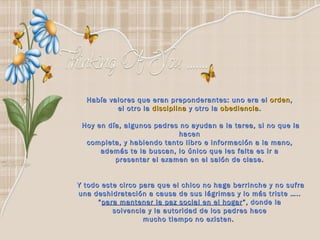 Había valores que eran preponderantes: uno era el  orden ,  el otro la  disciplina  y otro la  obediencia .  Hoy en día, algunos padres no ayudan a la tarea, si no que la hacen  completa, y habiendo tanto libro e información a la mano,  además te la buscan, lo único que les falta es ir a  presentar el examen en el salón de clase.  Y todo este circo para que el chico no haga berrinche y no sufra una deshidratación a causa de sus lágrimas y lo más triste …..  “ para mantener la paz social en el hogar ”, donde la  solvencia y la autoridad de los padres hace  mucho tiempo no existen.   