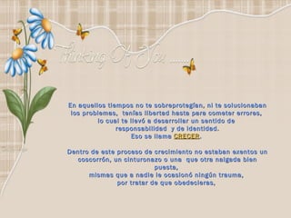 En aquellos tiempos no te sobreprotegían, ni te solucionaban los problemas,  tenías libertad hasta para cometer errores,  lo cual te llevó a desarrollar un sentido de  responsabilidad  y de identidad. Eso se llama  CRECER .  Dentro de este proceso de crecimiento no estaban exentos un coscorrón, un cinturonazo o una  que otra nalgada bien puesta,  mismas que a nadie le ocasionó ningún trauma,  por tratar de que obedecieras,  