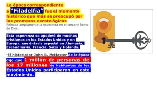 La época correspondiente
a “Filadelfia” fue el momento
histórico que más se preocupó por
las promesas escatológicas.
Reinaba ampliamente la esperanza en el cercano Reino
de Dios.
Esta esperanza se apoderó de muchos
cristianos en los Estados Unidos y en
Europa, con énfasis especial en Alemania,
Escandinavia, Francia, Suiza y Holanda.
•El historiador John B. McMaster de la época
dijo que 1 millón de personas de
los 17 millones de habitantes de los
Estados Unidos participaron en este
movimiento.
 