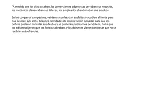 “A medida que los días pasaban, los comerciantes adventistas cerraban sus negocios,
los mecánicos clausuraban sus talleres; los empleados abandonaban sus empleos.
En los congresos campestres, veintenas confesaban sus faltas y acudían al frente para
que se orara por ellos. Grandes cantidades de dinero fueron donadas para que los
pobres pudieran cancelar sus deudas y se pudieran publicar los periódicos, hasta que
los editores dijeron que los fondos sobraban, y los donantes vieron con pesar que no se
recibían más ofrendas.
 