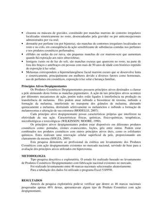 • cloasma ou máscara de gravidez, constituído por manchas marrons de contorno irregulares
localizadas simetricamente no rosto, desencadeadas pela gravidez ou por anticoncepcionais
administrados por via oral;
• dermatite por perfume (ou por bijuteria), são manchas de contornos irregulares localizadas no
rosto e no colo, em conseqüência da ação sensibilizante de substâncias contidas nos perfumes
e nos produtos cosméticos perfumados;
• efélides ou sardas da cor ruiva, são pequenas manchas de cor marrom-ocre que aumentam
quando há exposição aos raios ultravioletas;
• lentigens (senis ou de luz do sol), são manchas escuras que aparecem no rosto, na parte de
fora dos braços e antebraços em pessoas com mais de 50 anos de idade com histórico repetido
de exposição à luz solar;
• Melasmas correspondem a hipermelanogênese facial marrom escuro que se desenvolve lenta
e simetricamente, principalmente em mulheres devido a diversos fatores como hormonais,
uso de perfumes em cosméticos, exposição à luz solar e herança familiar.
Princípios Ativos Despigmentantes
Os Produtos Cosméticos Despigmentantes possuem princípios ativos destinados a clarear
a pele atenuando desta forma as manchas pigmentares. A ação de tais princípios ativos acontece
por diferentes mecanismos de ação, porém todos estão ligados à interferência na produção ou
transferência de melanina. Eles podem atuar inibindo a biossíntese de tirosina, inibindo a
formação da melanina, interferindo no transporte dos grânulos de melanina, alterando
quimicamente a melanina, destruindo seletivamente os melanócitos e inibindo a formação de
melanossomas e alteração de sua estrutura (MODELLE, 2007).
Cada princípio ativo despigmentante possui características próprias que interferem na
efetividade da sua ação. Características físicas, químicas, físico-químicas, terapêuticas,
microbiológicas e toxicológicas (WILKINSON; MOORE, 1990).
Os princípios ativos despigmentantes podem estar disponíveis em diferentes produtos
cosméticos como: pomadas, cremes evanescentes, loções, géis entre outras. Podem estar
combinados nos produtos cosméticos com outros princípios ativos úteis, como os esfoliantes
químicos. Estes realizam uma renovação celular superficial da pele, proporcionando um
clareamento da mesma (SOUZA, 2005).
Esta pesquisa demonstra ao profissional da estética um levantamento dos Produtos
Cosméticos com ação despigmentante existentes no mercado nacional, servindo de base para a
avaliação dos princípios ativos utilizados em hipercromia.
METODOLOGIA
Tipo pesquisa descritiva e exploratória. O estudo foi realizado baseado no levantamento
de Produtos Cosméticos Despigmentantes com fabricação nacional existentes no mercado.
Foi realizado levantamento entre 46 marcas nacionais selecionadas aleatoriamente.
Para a tabulação dos dados foi utilizado o programa Excel 5.0/95®.
RESULTADOS
Através da pesquisa exploratória pode-se verificar que dentre as 46 marcas nacionais
pesquisadas apenas 48% destas, apresentavam algum tipo de Produto Cosmético com ação
despigmentante.
 