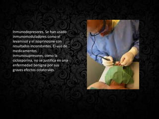 Inmunodepresores. Se han usado
inmunomoduladores como el
levamisol y el isoprinosine con
resultados inconstantes. El uso de
medicamentos
inmunosupresores, como la
ciclosporina, no se justifica en una
enfermedad benigna por sus
graves efectos colaterales.
 