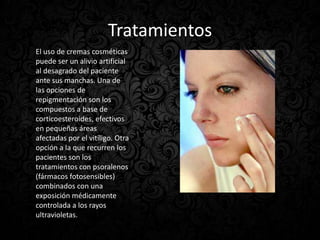 Tratamientos
El uso de cremas cosméticas
puede ser un alivio artificial
al desagrado del paciente
ante sus manchas. Una de
las opciones de
repigmentación son los
compuestos a base de
corticoesteroides, efectivos
en pequeñas áreas
afectadas por el vitíligo. Otra
opción a la que recurren los
pacientes son los
tratamientos con psoralenos
(fármacos fotosensibles)
combinados con una
exposición médicamente
controlada a los rayos
ultravioletas.
 