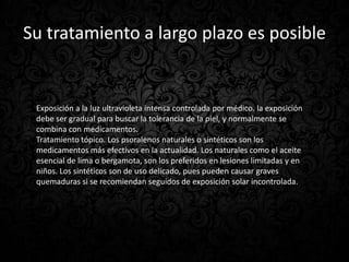 Su tratamiento a largo plazo es posible


 Exposición a la luz ultravioleta intensa controlada por médico. la exposición
 debe ser gradual para buscar la tolerancia de la piel, y normalmente se
 combina con medicamentos.
 Tratamiento tópico. Los psoralenos naturales o sintéticos son los
 medicamentos más efectivos en la actualidad. Los naturales como el aceite
 esencial de lima o bergamota, son los preferidos en lesiones limitadas y en
 niños. Los sintéticos son de uso delicado, pues pueden causar graves
 quemaduras si se recomiendan seguidos de exposición solar incontrolada.
 