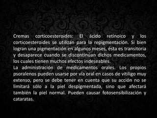 Cremas corticoesteroides: El ácido retinoico y los
corticoesteroides se utilizan para la repigmentación. Si bien
logran una pigmentación en algunos meses, ésta es transitoria
y desaparece cuando se discontinúan dichos medicamentos,
los cuales tienen muchos efectos indeseables.
La administración de medicamentos orales. Los propios
psoralenos pueden usarse por vía oral en casos de vitiligo muy
extenso, pero se debe tener en cuenta que su acción no se
limitará sólo a la piel despigmentada, sino que afectará
también la piel normal. Pueden causar fotosensibilización y
cataratas.
 