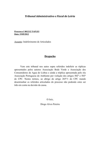 Tribunal Administrativo e Fiscal de Leiria




Processo nº 0012/12 TAFLEI
Data: 19/05/2012


Assunto: Indeferimento de Articulados




                                 Despacho


      Vem este tribunal nos autos supra referidos indeferir as réplicas
apresentados pelos autores Associação Bode Verde e Associação dos
Consumidores de Agua de Lisboa e ainda a tréplica apresentada pelo réu
Associação Portuguesa do Ambiente por violação dos artigos 502º e 503º
do CPC. Nestes termos, ao abrigo do artigo 265º/1 do CPC mando
desentranhar os referidos articulados do processo não podendo estes ser
tido em conta na decisão da causa.




                                   O Juíz,

                             Diogo Alves Pereira
 