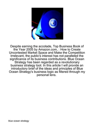 Despite earning the accolade, Top Business Book of
    the Year 2005 by Amazon.com, : How to Create
Uncontested Market Space and Make the Competition
 Irrelevant, the public's interest has not paralleled the
significance of its business contributions. Blue Ocean
     Strategy has been regarded as a revolutionary
 business strategy tool. In this article I will provide an
  introductory brief of the ideas and principles of Blue
Ocean Strategy's business logic as filtered through my
                      personal lens.




blue ocean strategy
 