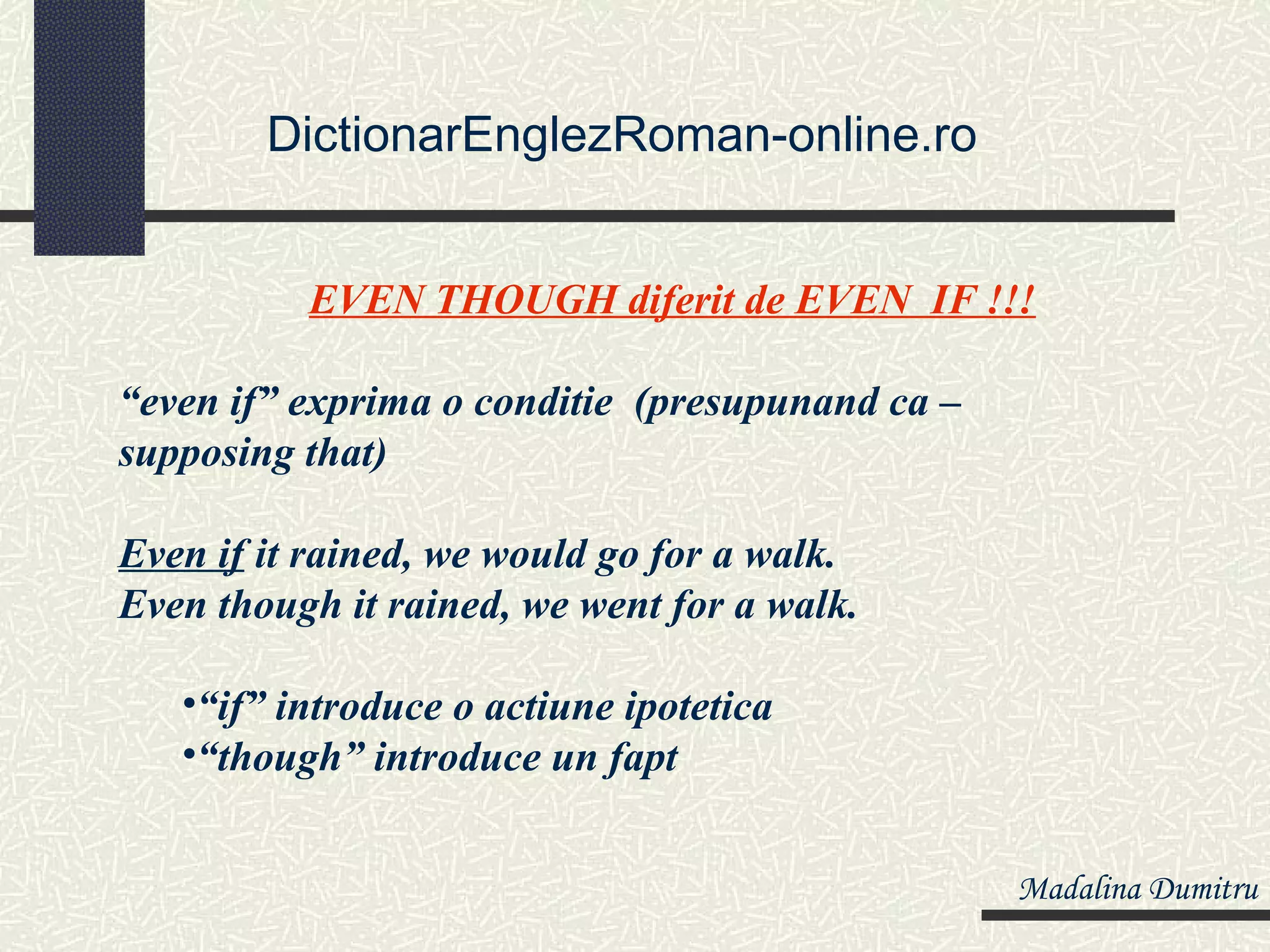DictionarEnglezRoman-online.ro


          EVEN THOUGH diferit de EVEN IF !!!

“even if” exprima o conditie (presupunand ca –
supposing that)

Even if it rained, we would go for a walk.
Even though it rained, we went for a walk.

   •“if” introduce o actiune ipotetica
   •“though” introduce un fapt


                                                 Madalina Dumitru
 
