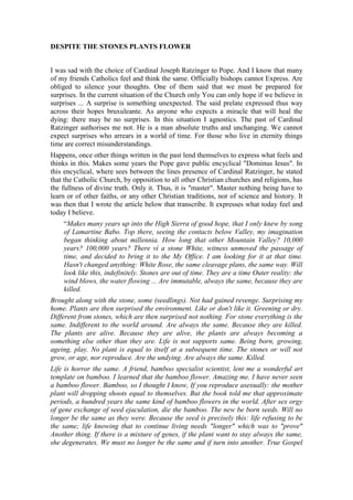 DESPITE THE STONES PLANTS FLOWER   I was sad with the choice of Cardinal Joseph Ratzinger to Pope. And I know that many of my friends Catholics feel and think the same. Officially bishops cannot Express. Are obliged to silence your thoughts. One of them said that we must be prepared for surprises. In the current situation of the Church only You can only hope if we believe in surprises ... A surprise is something unexpected. The said prelate expressed thus way across their hopes bruxuleante. As anyone who expects a miracle that will heal the dying: there may be no surprises. In this situation I agnostics. The past of Cardinal Ratzinger authorises me not. He is a man absolute truths and unchanging. We cannot expect surprises who arrears in a world of time. For those who live in eternity things time are correct misunderstandings. Happens, once other things written in the past lend themselves to express what feels and thinks in this. Makes some years the Pope gave public encyclical 
Dominus Iesus
. In this encyclical, where sees between the lines presence of Cardinal Ratzinger, he stated that the Catholic Church, by opposition to all other Christian churches and religions, has the fullness of divine truth. Only it. Thus, it is 
master
. Master nothing being have to learn or of other faiths, or any other Christian traditions, nor of science and history. It was then that I wrote the article below that transcribe. It expresses what today feel and today I believe.“Makes many years up into the High Sierra of good hope, that I only knew by song of Lamartine Babo. Top there, seeing the contacts below Valley, my imagination began thinking about millennia. How long that other Mountain Valley? 10,000 years? 100,000 years? There ví a stone White, witness unmoved the passage of time, and decided to bring it to the My Office. I am looking for it at that time. Hasn't changed anything: White Rose, the same cleavage plans, the same way. Will look like this, indefinitely. Stones are out of time. They are a time Outer reality: the wind blows, the water flowing ... Are immutable, always the same, because they are killed. Brought along with the stone, some (seedlings). Not had gained revenge. Surprising my home. Plants are then surprised the environment. Like or don't like it. Greening or dry. Different from stones, which are then surprised not nothing. For stone everything is the same. Indifferent to the world around. Are always the same. Because they are killed. The plants are alive. Because they are alive, the plants are always becoming a something else other than they are. Life is not supports same. Being born, growing, ageing, play. No plant is equal to itself at a subsequent time. The stones or will not grow, or age, nor reproduce. Are the undying. Are always the same. Killed.Life is horror the same. A friend, bamboo specialist scientist, lent me a wonderful art template on bamboo. I learned that the bamboo flower. Amazing me. I have never seen a bamboo flower. Bamboo, so I thought I know, If you reproduce asexually: the mother plant will dropping shoots equal to themselves. But the book told me that approximate periods, a hundred years the same kind of bamboo flowers in the world. After sex orgy of gene exchange of seed ejaculation, die the bamboo. The new be born seeds. Will no longer be the same as they were. Because the seed is precisely this: life refusing to be the same; life knowing that to continue living needs 
longer
 which was to 
prove
 Another thing. If there is a mixture of genes, if the plant want to stay always the same, she degenerates. We must no longer be the same and if turn into another. True Gospel wisdom plants: 
who you want to save his life shall lose it. 
 Who remain the same, will die. Or becomes a stone. In procreation there is always a little death. 
Dies and transforms you!
, said Goethe. 
Only where there is tombs there ressurrections, 
said Nietzsche. 
If the grain of wheat, dropping on Earth, not only is it die. But if die gives very fruit, 
said Jesus. 
Empty shell. THE cicada sang all 
. Haiku, if I am not mistaken, Bachô. Before the shell empty the cicada underground-sing songs humanity lives the depths of the Earth. But suddenly, life became another. The cicada underground began dreaming dreams of outdoor and flights. Emerged from the Earth. Your Shell was no longer capable of supporting life grew inside it. Munch. And it came another be webbing, tyre. We beings We are as human grasshoppers. Only our shells are made with words. Growing life, verbal become shells in prisons. Must be abandoned, for that life continues. 
The serpent which cannot rid your skin dies. Are people who are prevented from changing their opinions. They cease to be spirit 
: motto of Nietzsche. Ecumenism was a bloom of bamboo: the desire to make exchanges, after centuries, desire to become seed falling on Earth, stop being what was to be something else. Possibility of 
born again
: the old never child ...But now, the Vatican reaffirms its entrenchment, immutability, eternity of same their bark of words: 
quod semper, ubique et ab omnibus creditum est.
Between Heraclitus and Parmênides, the official Catholic theologians, canonize Parmênides ... Between the seed and the stone, reaffirmed the stone. The bamboo are prohibited from bloom. For bloom? Is unnecessary. The Church has  the truth. Don't need the other. Prohibited is the game of exchanging seed. Dialogue, only to others are converted to their truth. Why listen the other, if I have the whole truth? Why allow another talk if what he says can only be a lie? All who wish to have the truth are doomed to be inquisitors. Thus, on all seeds the curse of silence, supple.In a small place Southern mines, jóffily Green River, there is a gross stone peak, 
stone White 
. To reach the high passes through a forest with streams and wells Crystal water. Exiting the grove gross is the stone, worked by wind and by water, through the millennia. Triumph of stone? Stones are not plant flowers. Despite this life was placing organic matter in cracks and depressions. And what you see is a garden: mosses, bromeliads, orchids, maidenhair. The stone and desolation, desert. But life grew on the stone – and came birds, butterflies, bees, small animals. Poor of stone! It is pointless to complain. Life and beauty  grow about it, despite its same entrenchment. Fragile-seed – are stronger than the stone – hard.I understood, then, something that had never understood: why the Church Catholic had chosen the symbol 
William
 – 
you are Stone 
... in fact, it is stone. Bark cicada on the trunk of the tree that continues to assert itself living memories of life that was a day and now is death. Not aware that life emerged and flew. Understand the reasons for its difficulty in dealing with  anything-
seed
 – the liquid her pleasure that causes some other life. In diversified story and his wife, fleeing Gomorra, it is said that God cautioned not to looking backward. Diversified disobey wife. She looked back. Become a stone statue of salt. The wind and rain led the salt. The statue disappeared. This is the tragedy of undying stones: think be. Not you know that are salt. Time, water, does its work. Sand beach one day was stone ... 
But, despite Stone plants continue to grow, flourish dawn ...  
