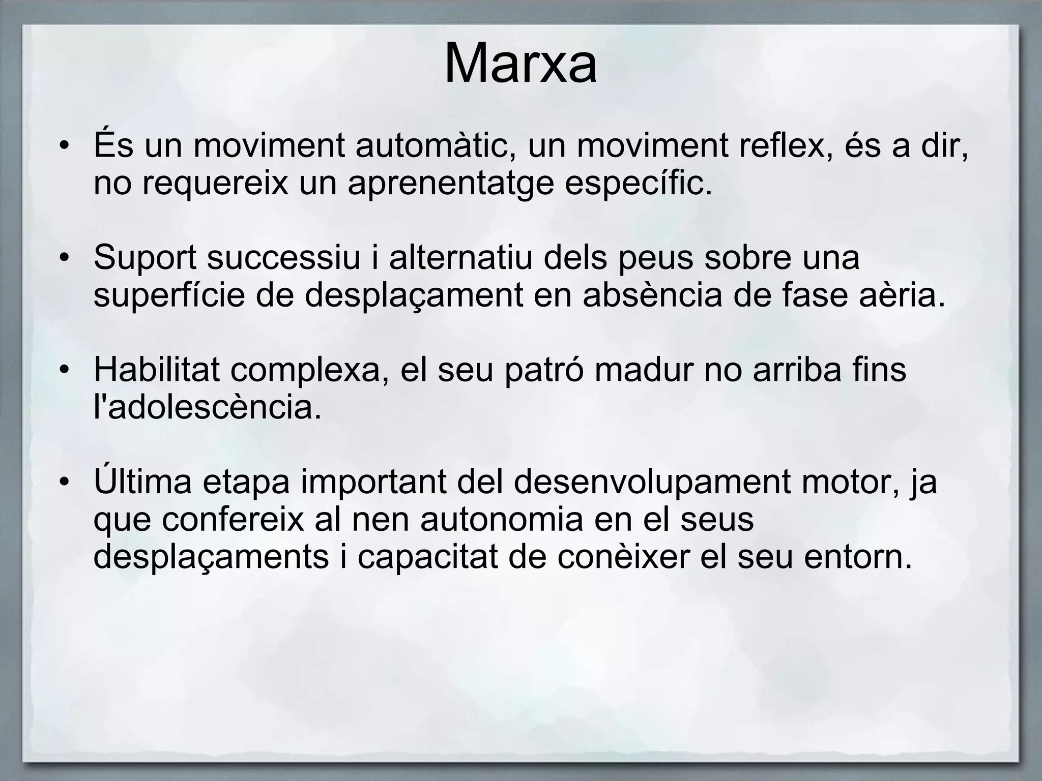 Marxa És un moviment automàtic, un moviment reflex, és a dir, no requereix un aprenentatge específic.   Suport successiu i alternatiu dels peus sobre una superfície de desplaçament en absència de fase aèria.    Habilitat complexa, el seu patró madur no arriba fins l'adolescència.    Última etapa important del desenvolupament motor, ja que confereix al nen autonomia en el seus desplaçaments i capacitat de conèixer el seu entorn.  
