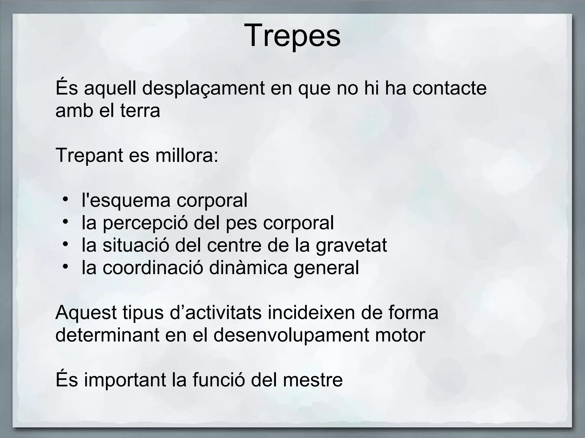 Trepes És aquell desplaçament en que no hi ha contacte amb el terra   Trepant es millora:   l'esquema corporal la percepció del pes corporal la situació del centre de la gravetat la coordinació dinàmica general    Aquest tipus d’activitats incideixen de forma determinant en el desenvolupament motor   És important la funció del mestre 