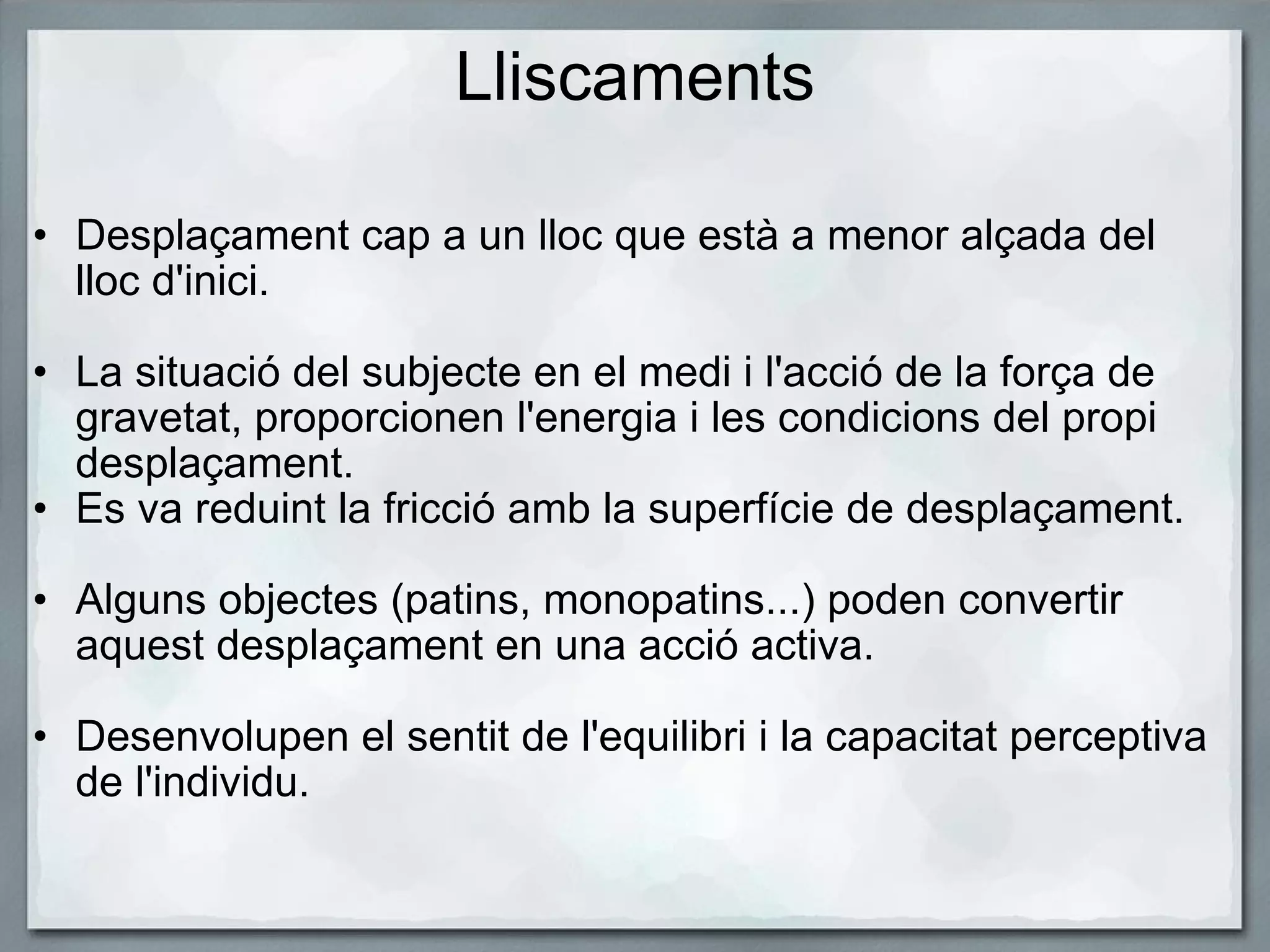 Lliscaments Desplaçament cap a un lloc que està a menor alçada del lloc d'inici.   La situació del subjecte en el medi i l'acció de la força de gravetat, proporcionen l'energia i les condicions del propi desplaçament.  Es va reduint la fricció amb la superfície de desplaçament.     Alguns objectes (patins, monopatins...) poden convertir aquest desplaçament en una acció activa.   Desenvolupen el sentit de l'equilibri i la capacitat perceptiva de l'individu. 