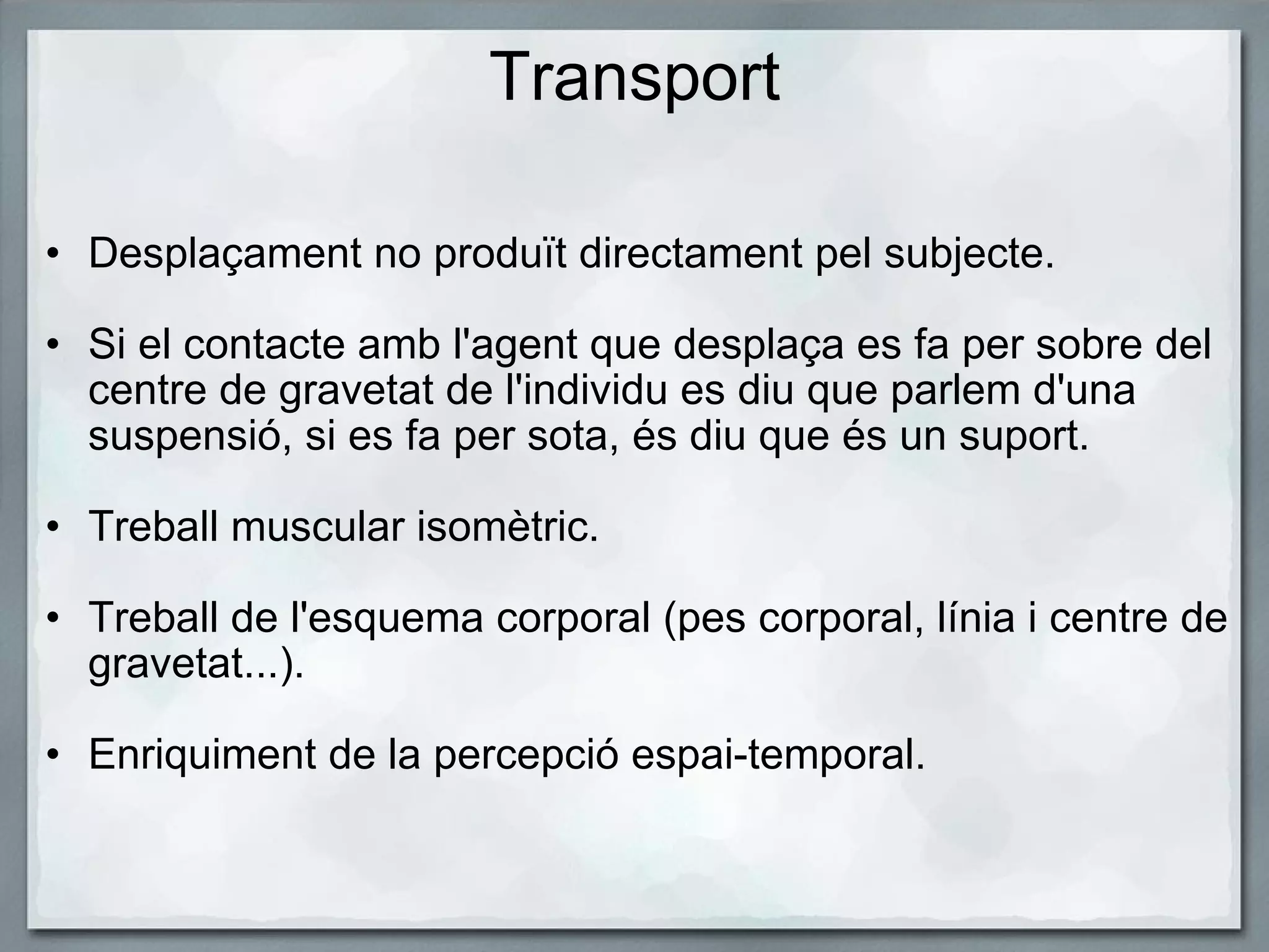Transport Desplaçament no produït directament pel subjecte.    Si el contacte amb l'agent que desplaça es fa per sobre del centre de gravetat de l'individu es diu que parlem d'una suspensió, si es fa per sota, és diu que és un suport.   Treball muscular isomètric.   Treball de l'esquema corporal (pes corporal, línia i centre de gravetat...).   Enriquiment de la percepció espai-temporal.  