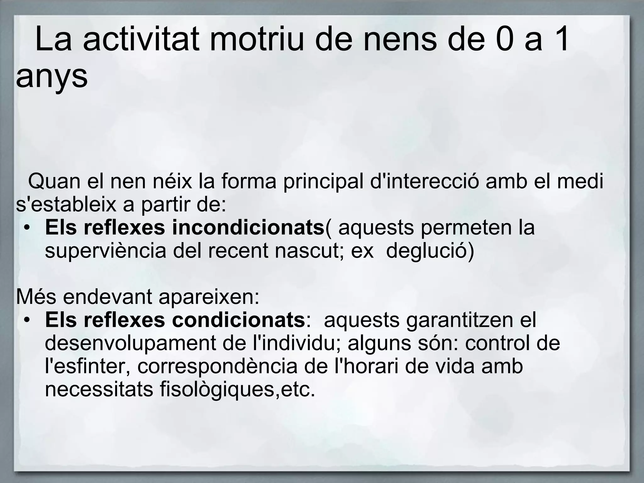    La activitat motriu de nens de 0 a 1 anys        Quan el nen néix la forma principal d'interecció amb el medi    s'estableix a partir de:   Els reflexes incondicionats ( aquests permeten la superviència del recent nascut; ex  deglució)   Més endevant apareixen: Els reflexes condicionats :  aquests garantitzen el desenvolupament de l'individu; alguns són: control de l'esfinter, correspondència de l'horari de vida amb necessitats fisològiques,etc. 